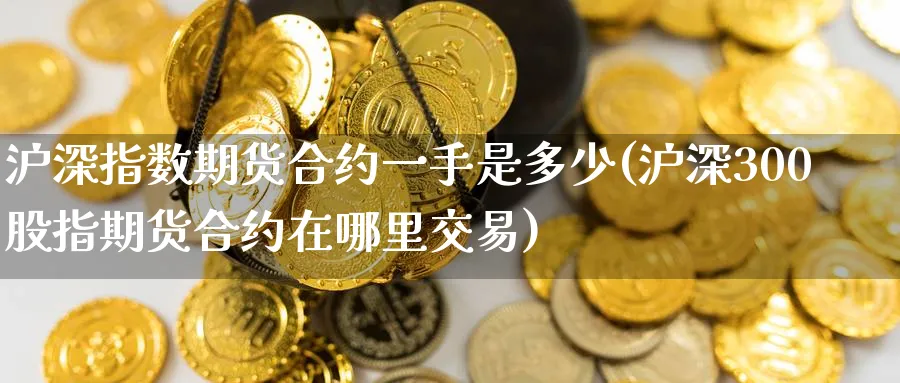 沪深指数期货合约一手是多少(沪深300股指期货合约在哪里交易)_https://qh.ynbygsw.com_国际期货_第1张