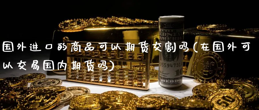 国外进口的商品可以期货交割吗(在国外可以交易国内期货吗)_财金知识_第1张_青花期货直播间 国外进口的商品可以期货交割吗(在国外可以交易国内期货吗)_https://qh.ynbygsw.com_财金知识_第1张
