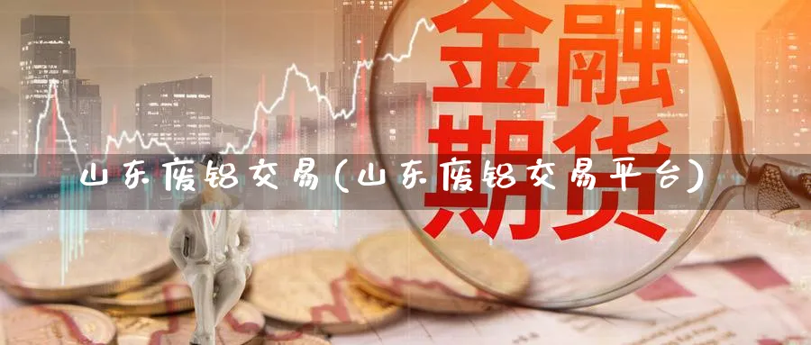 山东废铝交易(山东废铝交易平台)_期货交易_第1张_青花期货直播间 山东废铝交易(山东废铝交易平台)_https://qh.ynbygsw.com_期货交易_第1张