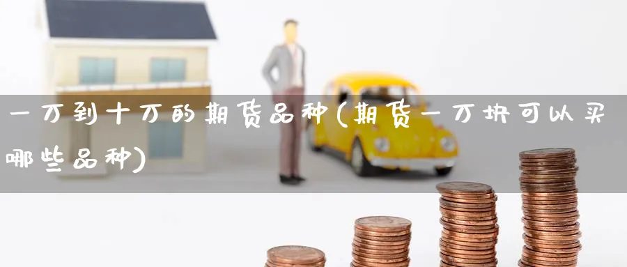 一万到十万的期货品种(期货一万块可以买哪些品种)_期货直播_第1张_青花期货直播间 一万到十万的期货品种(期货一万块可以买哪些品种)_https://qh.ynbygsw.com_期货直播_第1张
