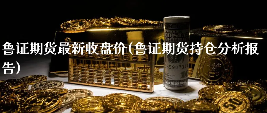 鲁证期货最新收盘价(鲁证期货持仓分析报告)_https://qh.ynbygsw.com_期货交易_第1张