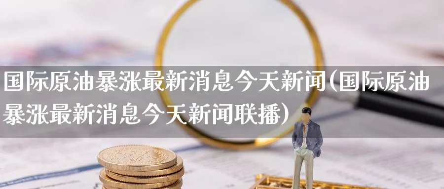国际原油暴涨最新消息今天新闻(国际原油暴涨最新消息今天新闻联播)_https://qh.ynbygsw.com_期货直播_第1张