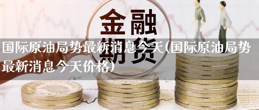 国际原油局势最新消息今天(国际原油局势最新消息今天价格)_财金知识_第1张_青花期货直播间 国际原油局势最新消息今天(国际原油局势最新消息今天价格)_https://qh.ynbygsw.com_财金知识_第1张