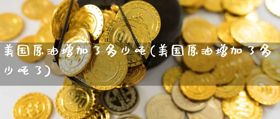 美国原油增加了多少吨(美国原油增加了多少吨了)_国际期货_第1张_青花期货直播间 美国原油增加了多少吨(美国原油增加了多少吨了)_https://qh.ynbygsw.com_国际期货_第1张