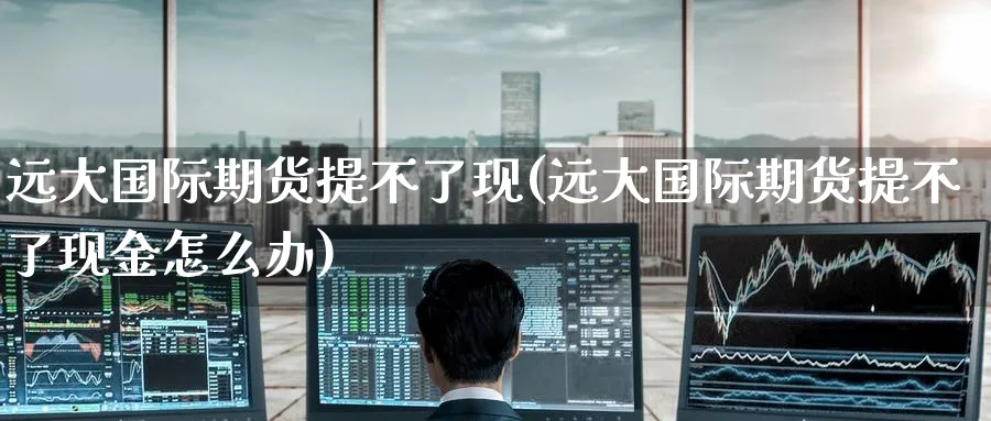 远大国际期货提不了现(远大国际期货提不了现金怎么办)_期货交易_第1张_青花期货直播间 远大国际期货提不了现(远大国际期货提不了现金怎么办)_https://qh.ynbygsw.com_期货交易_第1张