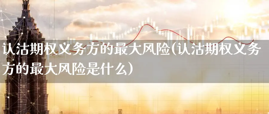 认沽期权义务方的最大风险(认沽期权义务方的最大风险是什么)_https://qh.ynbygsw.com_财金知识_第1张