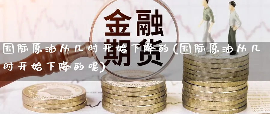 国际原油从几时开始下降的(国际原油从几时开始下降的呢)_期货交易_第1张_青花期货直播间 国际原油从几时开始下降的(国际原油从几时开始下降的呢)_https://qh.ynbygsw.com_期货交易_第1张