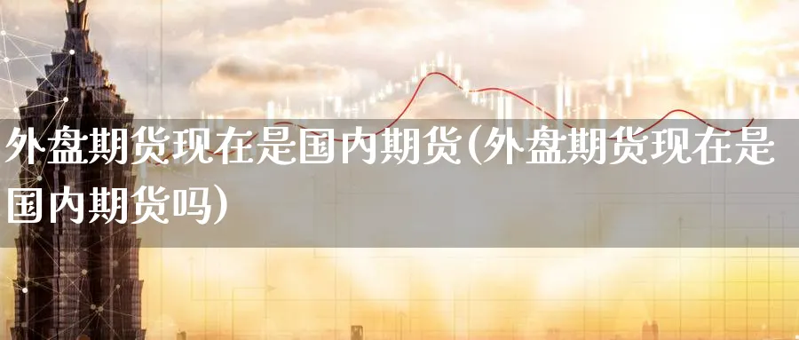 外盘期货现在是国内期货(外盘期货现在是国内期货吗)_期货交易_第1张_青花期货直播间 外盘期货现在是国内期货(外盘期货现在是国内期货吗)_https://qh.ynbygsw.com_期货交易_第1张