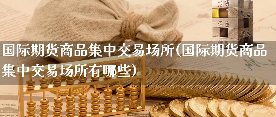 国际期货商品集中交易场所(国际期货商品集中交易场所有哪些)_财金百科_第1张_青花期货直播间 国际期货商品集中交易场所(国际期货商品集中交易场所有哪些)_https://qh.ynbygsw.com_财金百科_第1张