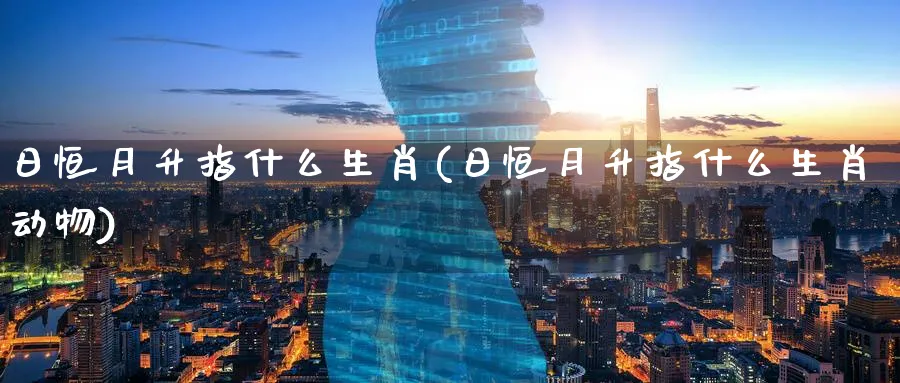 日恒月升指什么生肖(日恒月升指什么生肖动物)_国际期货_第1张_青花期货直播间 日恒月升指什么生肖(日恒月升指什么生肖动物)_https://qh.ynbygsw.com_国际期货_第1张
