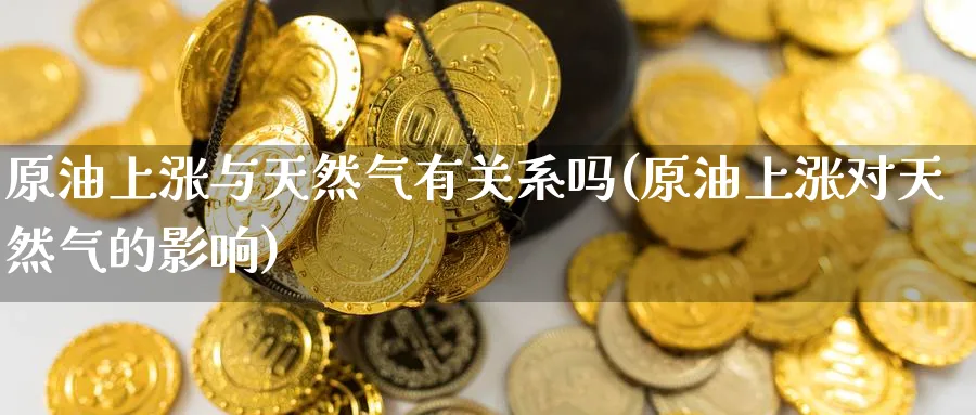 原油上涨与天然气有关系吗(原油上涨对天然气的影响)_https://qh.ynbygsw.com_期货交易_第1张
