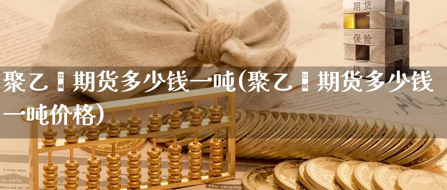 聚乙烯期货多少钱一吨(聚乙烯期货多少钱一吨价格)_财金百科_第1张_青花期货直播间 聚乙烯期货多少钱一吨(聚乙烯期货多少钱一吨价格)_https://qh.ynbygsw.com_财金百科_第1张