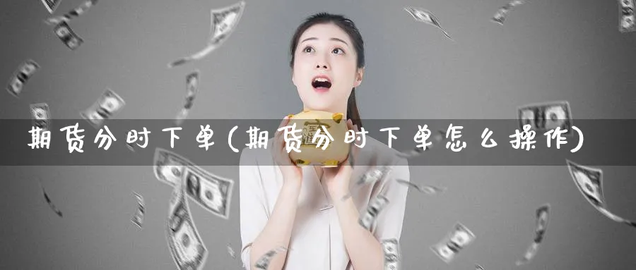 期货分时下单(期货分时下单怎么操作)_期货直播_第1张_青花期货直播间 期货分时下单(期货分时下单怎么操作)_https://qh.ynbygsw.com_期货直播_第1张