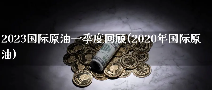 2023国际原油一季度回顾(2020年国际原油)_https://qh.ynbygsw.com_期货直播_第1张