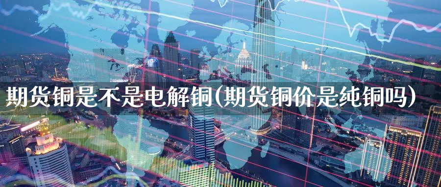 期货铜是不是电解铜(期货铜价是纯铜吗)_https://qh.ynbygsw.com_财金知识_第1张
