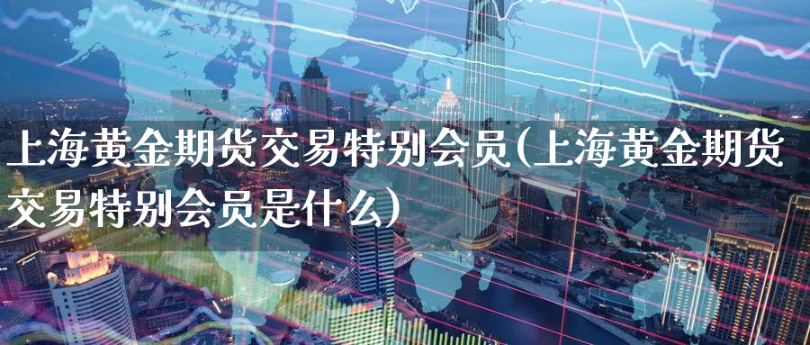 上海黄金期货交易特别会员(上海黄金期货交易特别会员是什么)_财金知识_第1张_青花期货直播间 上海黄金期货交易特别会员(上海黄金期货交易特别会员是什么)_https://qh.ynbygsw.com_财金知识_第1张