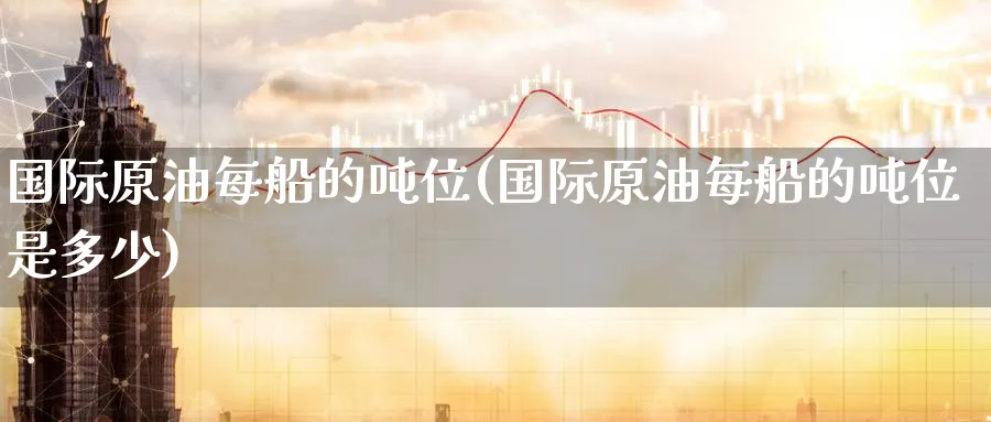 国际原油每船的吨位(国际原油每船的吨位是多少)_https://qh.ynbygsw.com_期货直播_第1张