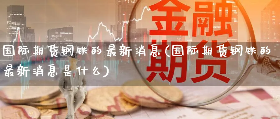 国际期货钢铁的最新消息(国际期货钢铁的最新消息是什么)_期货直播_第1张_青花期货直播间 国际期货钢铁的最新消息(国际期货钢铁的最新消息是什么)_https://qh.ynbygsw.com_期货直播_第1张