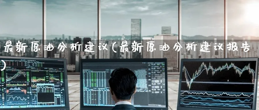 最新原油分析建议(最新原油分析建议报告)_https://qh.ynbygsw.com_期货直播_第1张