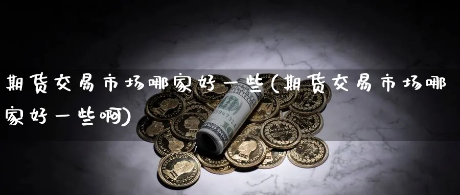 期货交易市场哪家好一些(期货交易市场哪家好一些啊)_期货直播_第1张_青花期货直播间 期货交易市场哪家好一些(期货交易市场哪家好一些啊)_https://qh.ynbygsw.com_期货直播_第1张