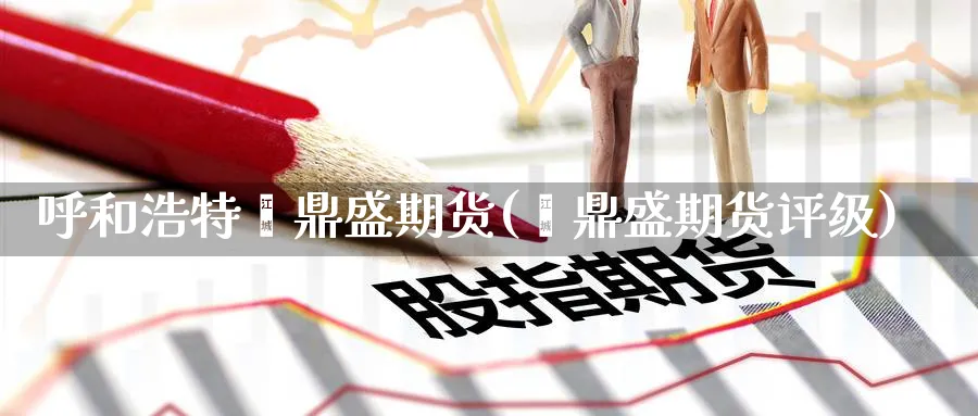 呼和浩特鑫鼎盛期货(鑫鼎盛期货评级)_期货直播_第1张_青花期货直播间 呼和浩特鑫鼎盛期货(鑫鼎盛期货评级)_https://qh.ynbygsw.com_期货直播_第1张
