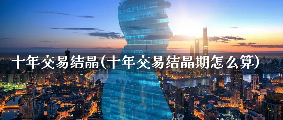 十年交易结晶(十年交易结晶期怎么算)_https://qh.ynbygsw.com_国际期货_第1张