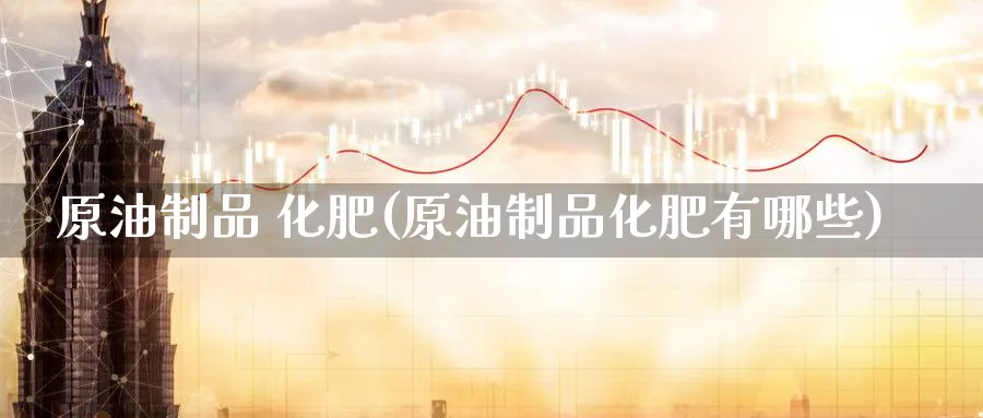 原油制品 化肥(原油制品化肥有哪些)_期货交易_第1张_青花期货直播间 原油制品 化肥(原油制品化肥有哪些)_https://qh.ynbygsw.com_期货交易_第1张