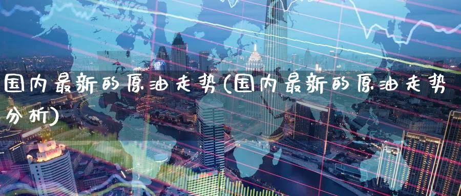 国内最新的原油走势(国内最新的原油走势分析)_国际期货_第1张_青花期货直播间 国内最新的原油走势(国内最新的原油走势分析)_https://qh.ynbygsw.com_国际期货_第1张