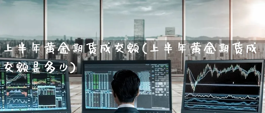 上半年黄金期货成交额(上半年黄金期货成交额是多少)_期货交易_第1张_青花期货直播间 上半年黄金期货成交额(上半年黄金期货成交额是多少)_https://qh.ynbygsw.com_期货交易_第1张