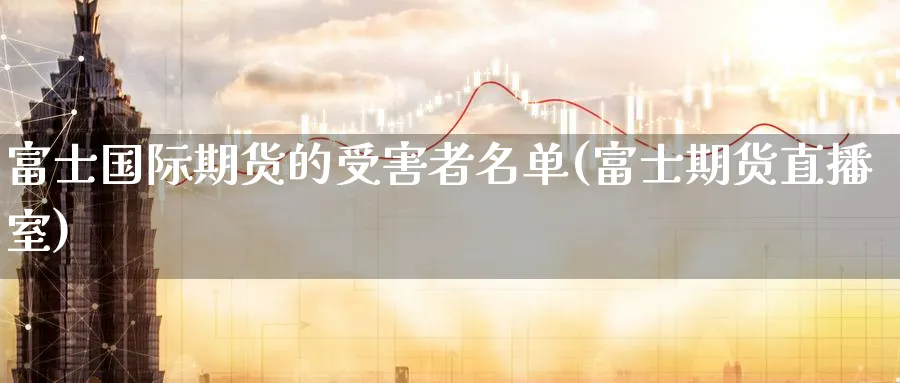 富士国际期货的受害者名单(富士期货直播室)_财金百科_第1张_青花期货直播间 富士国际期货的受害者名单(富士期货直播室)_https://qh.ynbygsw.com_财金百科_第1张
