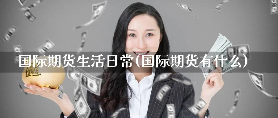 国际期货生活日常(国际期货有什么)_期货直播_第1张_青花期货直播间 国际期货生活日常(国际期货有什么)_https://qh.ynbygsw.com_期货直播_第1张