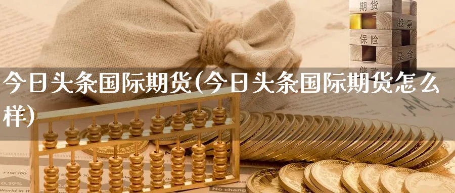 今日头条国际期货(今日头条国际期货怎么样)_财金百科_第1张_青花期货直播间 今日头条国际期货(今日头条国际期货怎么样)_https://qh.ynbygsw.com_财金百科_第1张