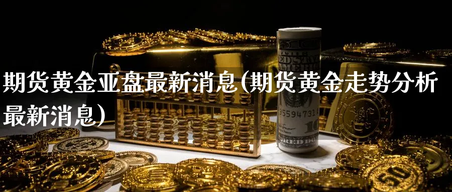 期货黄金亚盘最新消息(期货黄金走势分析最新消息)_财金知识_第1张_青花期货直播间 期货黄金亚盘最新消息(期货黄金走势分析最新消息)_https://qh.ynbygsw.com_财金知识_第1张