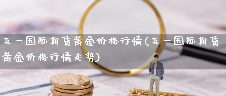 五一国际期货黄金价格行情(五一国际期货黄金价格行情走势)_期货交易_第1张_青花期货直播间 五一国际期货黄金价格行情(五一国际期货黄金价格行情走势)_https://qh.ynbygsw.com_期货交易_第1张