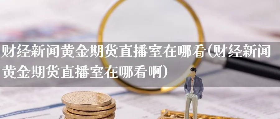 财经新闻黄金期货直播室在哪看(财经新闻黄金期货直播室在哪看啊)_国际期货_第1张_青花期货直播间 财经新闻黄金期货直播室在哪看(财经新闻黄金期货直播室在哪看啊)_https://qh.ynbygsw.com_国际期货_第1张