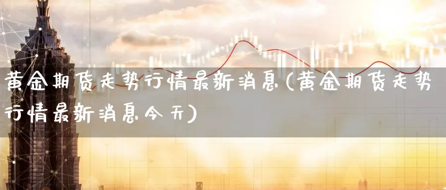 黄金期货走势行情最新消息(黄金期货走势行情最新消息今天)_期货喊单_第1张_青花期货直播间 黄金期货走势行情最新消息(黄金期货走势行情最新消息今天)_https://qh.ynbygsw.com_期货喊单_第1张