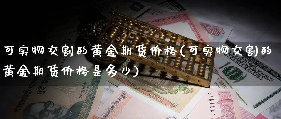 可实物交割的黄金期货价格(可实物交割的黄金期货价格是多少)_期货喊单_第1张_青花期货直播间 可实物交割的黄金期货价格(可实物交割的黄金期货价格是多少)_https://qh.ynbygsw.com_期货喊单_第1张