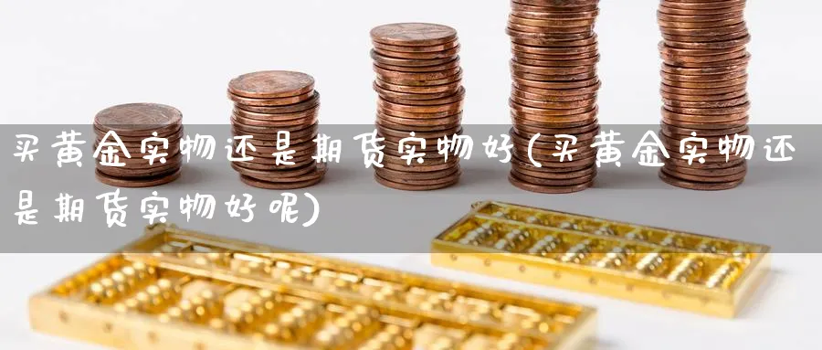 买黄金实物还是期货实物好(买黄金实物还是期货实物好呢)_财金知识_第1张_青花期货直播间 买黄金实物还是期货实物好(买黄金实物还是期货实物好呢)_https://qh.ynbygsw.com_财金知识_第1张