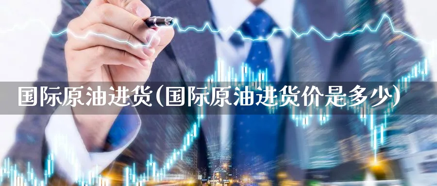国际原油进货(国际原油进货价是多少)_https://qh.ynbygsw.com_国际期货_第1张