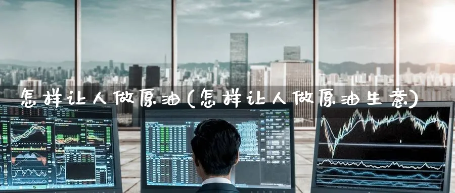 怎样让人做原油(怎样让人做原油生意)_财金知识_第1张_青花期货直播间 怎样让人做原油(怎样让人做原油生意)_https://qh.ynbygsw.com_财金知识_第1张