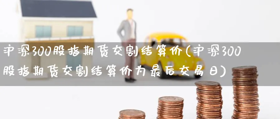 沪深300股指期货交割结算价(沪深300股指期货交割结算价为最后交易日)_https://qh.ynbygsw.com_期货直播_第1张