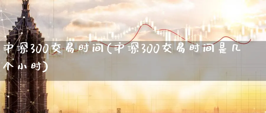 沪深300交易时间(沪深300交易时间是几个小时)_国际期货_第1张_青花期货直播间 沪深300交易时间(沪深300交易时间是几个小时)_https://qh.ynbygsw.com_国际期货_第1张