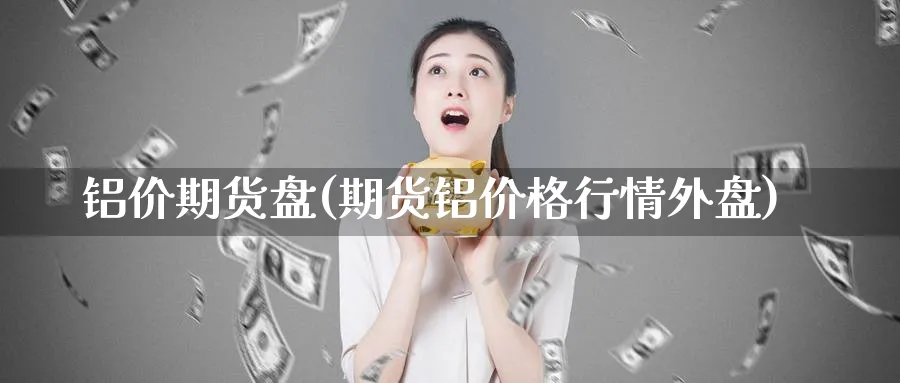 铝价期货盘(期货铝价格行情外盘)_https://qh.ynbygsw.com_财金知识_第1张