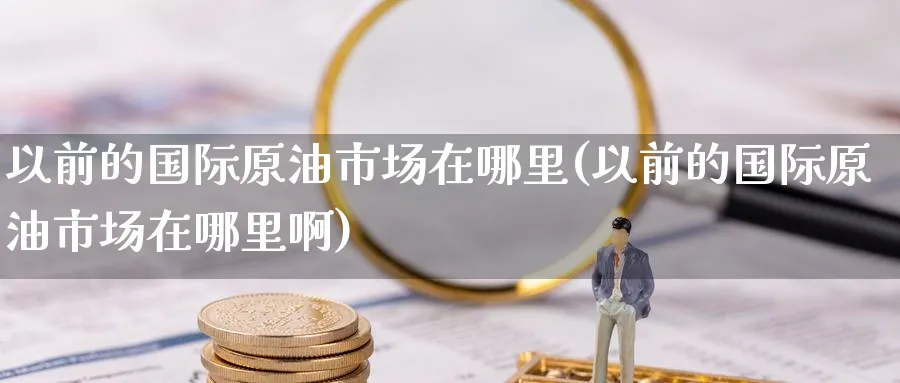 以前的国际原油市场在哪里(以前的国际原油市场在哪里啊)_财金知识_第1张_青花期货直播间 以前的国际原油市场在哪里(以前的国际原油市场在哪里啊)_https://qh.ynbygsw.com_财金知识_第1张