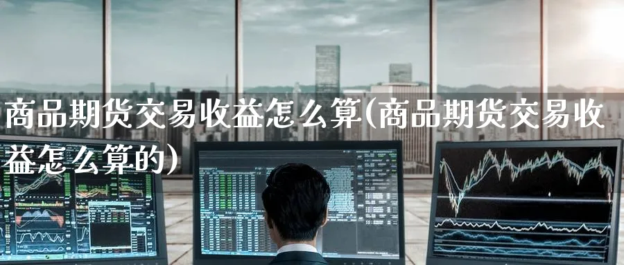 商品期货交易收益怎么算(商品期货交易收益怎么算的)_期货交易_第1张_青花期货直播间 商品期货交易收益怎么算(商品期货交易收益怎么算的)_https://qh.ynbygsw.com_期货交易_第1张