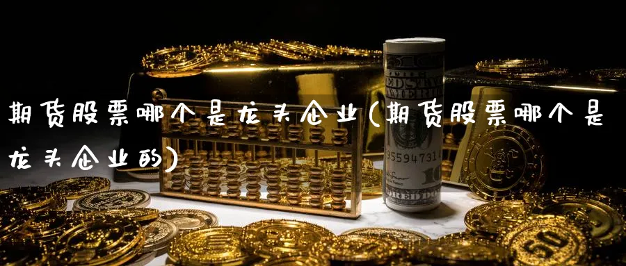 期货股票哪个是龙头企业(期货股票哪个是龙头企业的)_国际期货_第1张_青花期货直播间 期货股票哪个是龙头企业(期货股票哪个是龙头企业的)_https://qh.ynbygsw.com_国际期货_第1张