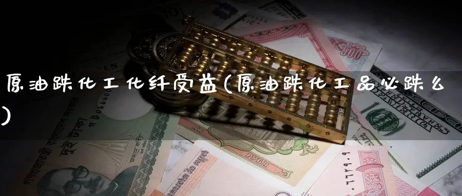 原油跌化工化纤受益(原油跌化工品必跌么)_https://qh.ynbygsw.com_期货直播_第1张