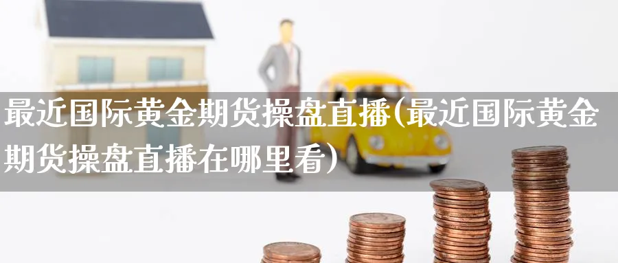 最近国际黄金期货操盘直播(最近国际黄金期货操盘直播在哪里看)_期货交易_第1张_青花期货直播间 最近国际黄金期货操盘直播(最近国际黄金期货操盘直播在哪里看)_https://qh.ynbygsw.com_期货交易_第1张