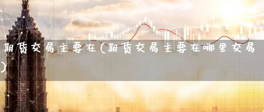 期货交易主要在(期货交易主要在哪里交易)_期货交易_第1张_青花期货直播间 期货交易主要在(期货交易主要在哪里交易)_https://qh.ynbygsw.com_期货交易_第1张
