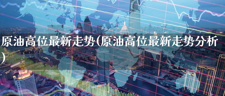 原油高位最新走势(原油高位最新走势分析)_财金百科_第1张_青花期货直播间 原油高位最新走势(原油高位最新走势分析)_https://qh.ynbygsw.com_财金百科_第1张